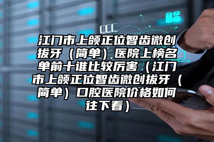 江门市上颌正位智齿微创拔牙（简单）医院上榜名单前十谁比较厉害（江门市上颌正位智齿微创拔牙（简单）口腔医院价格如何往下看）