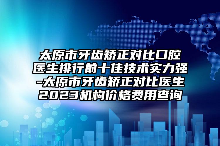 太原市牙齿矫正对比口腔医生排行前十佳技术实力强-太原市牙齿矫正对比医生2023机构价格费用查询