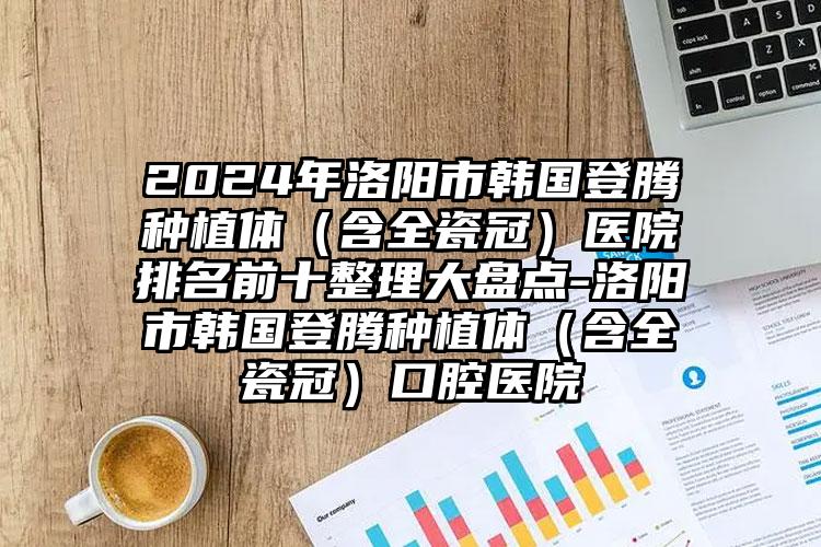 2024年洛阳市韩国登腾种植体（含全瓷冠）医院排名前十整理大盘点-洛阳市韩国登腾种植体（含全瓷冠）口腔医院