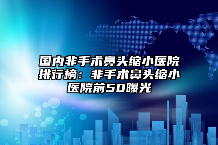 国内非手术鼻头缩小医院排行榜：非手术鼻头缩小医院前50曝光