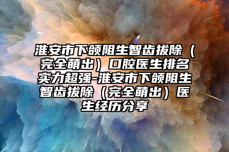 淮安市下颌阻生智齿拔除（完全萌出）口腔医生排名实力超强-淮安市下颌阻生智齿拔除（完全萌出）医生经历分享