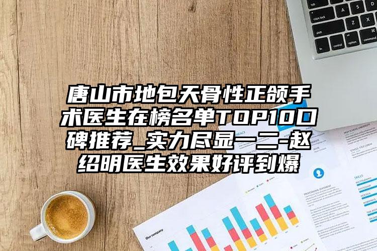 唐山市地包天骨性正颌手术医生在榜名单TOP10口碑推荐_实力尽显一二-赵绍明医生效果好评到爆