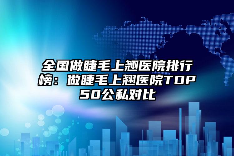 全国做睫毛上翘医院排行榜：做睫毛上翘医院TOP50公私对比