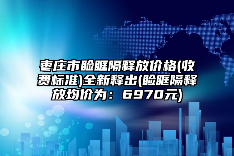 枣庄市睑眶隔释放价格(收费标准)全新释出(睑眶隔释放均价为：6970元)