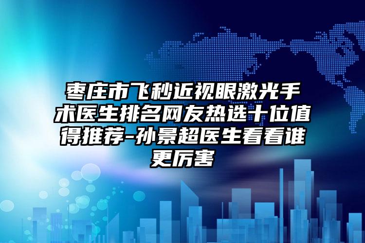 枣庄市飞秒近视眼激光手术医生排名网友热选十位值得推荐-孙景超医生看看谁更厉害