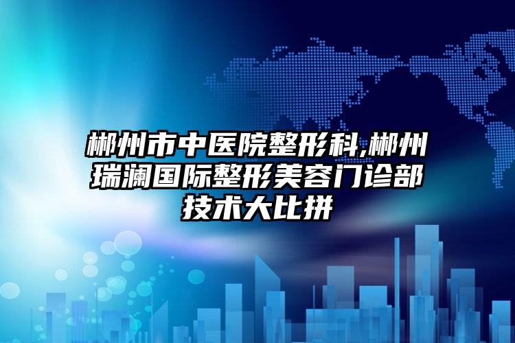 郴州市中医院整形科,郴州瑞澜国际整形美容门诊部技术大比拼