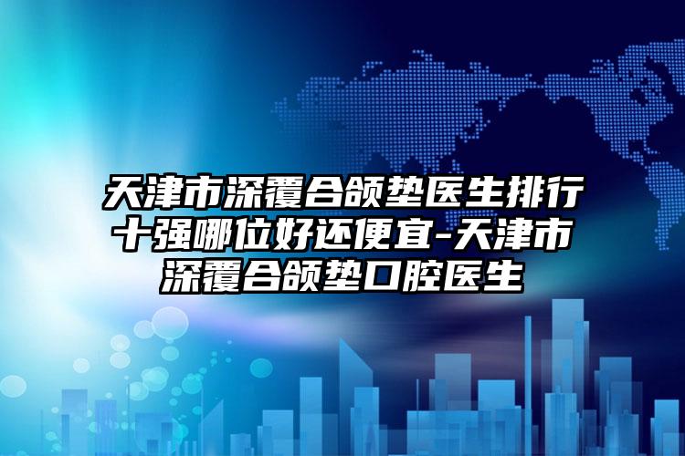 天津市深覆合颌垫医生排行十强哪位好还便宜-天津市深覆合颌垫口腔医生