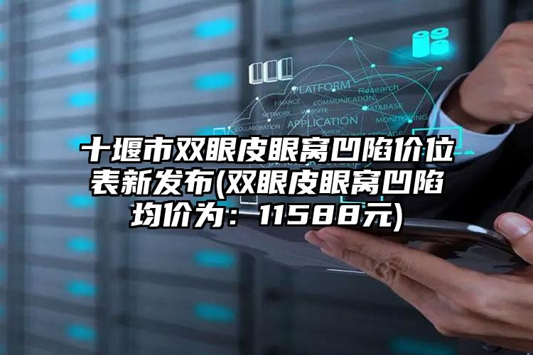 十堰市双眼皮眼窝凹陷价位表新发布(双眼皮眼窝凹陷均价为：11588元)