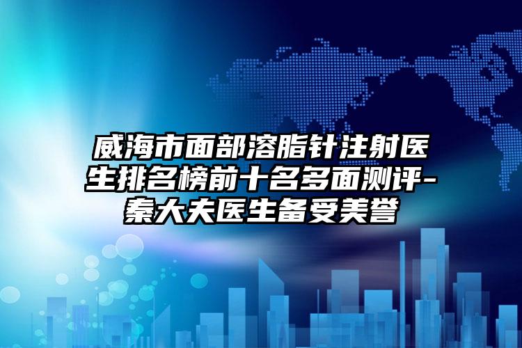 威海市面部溶脂针注射医生排名榜前十名多面测评-秦大夫医生备受美誉