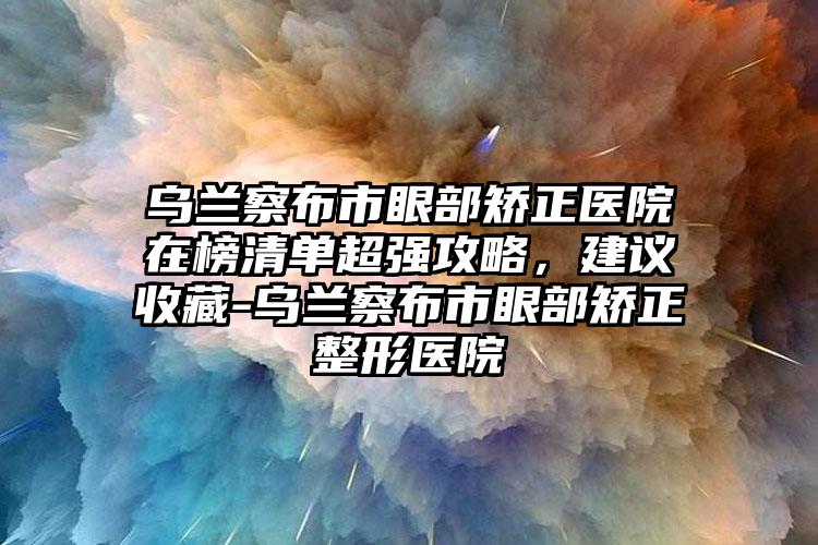 乌兰察布市眼部矫正医院在榜清单超强攻略，建议收藏-乌兰察布市眼部矫正整形医院