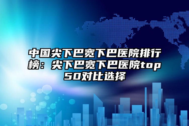 中国尖下巴宽下巴医院排行榜：尖下巴宽下巴医院top50对比选择