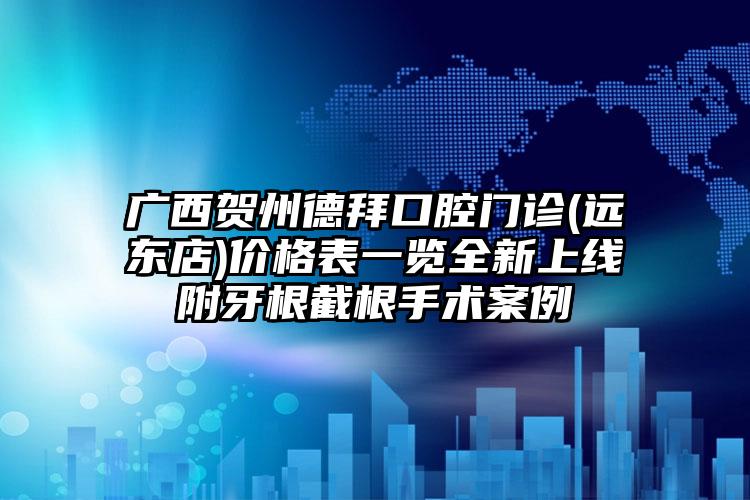 广西贺州德拜口腔门诊(远东店)价格表一览全新上线附牙根截根手术案例