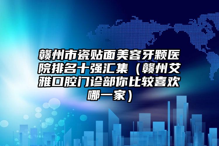 赣州市瓷贴面美容牙颗医院排名十强汇集（赣州艾雅口腔门诊部你比较喜欢哪一家）