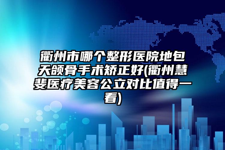 衢州市哪个整形医院地包天颌骨手术矫正好(衢州慧斐医疗美容公立对比值得一看)