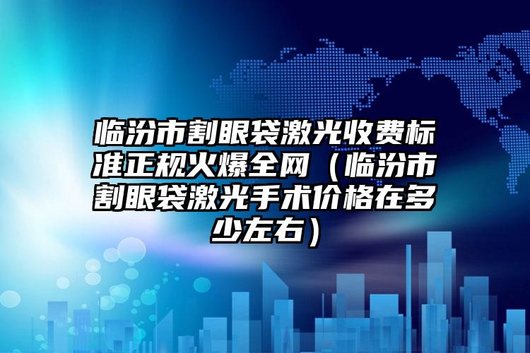 临汾市割眼袋激光收费标准正规火爆全网（临汾市割眼袋激光手术价格在多少左右）