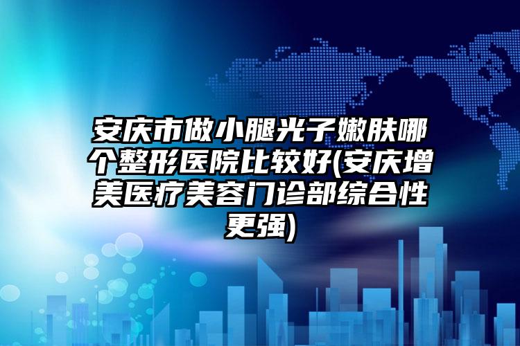 安庆市做小腿光子嫩肤哪个整形医院比较好(安庆增美医疗美容门诊部综合性更强)