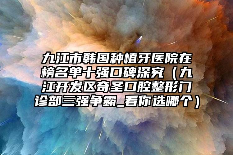 九江市韩国种植牙医院在榜名单十强口碑深究（九江开发区奇圣口腔整形门诊部三强争霸_看你选哪个）