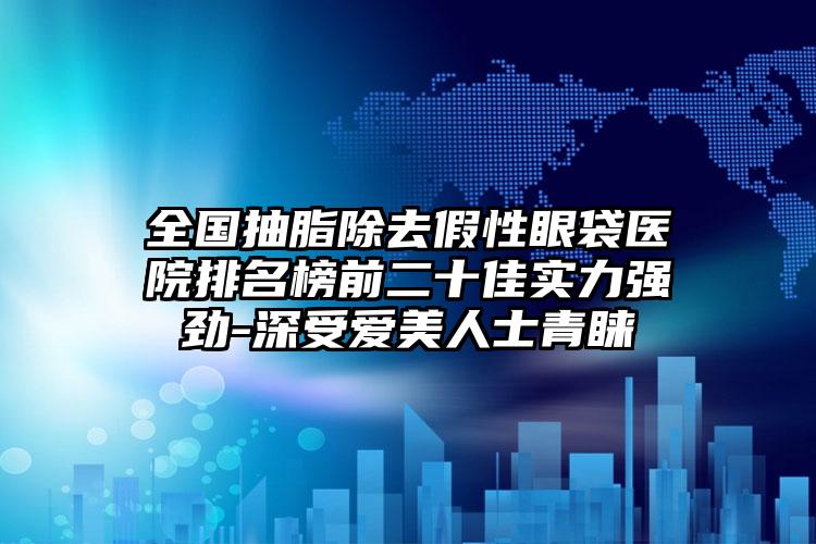 全国抽脂除去假性眼袋医院排名榜前二十佳实力强劲-深受爱美人士青睐