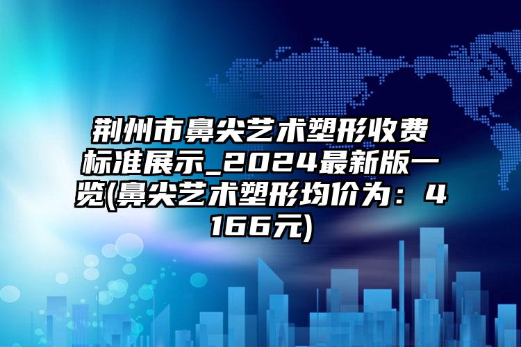 荆州市鼻尖艺术塑形收费标准展示_2024最新版一览(鼻尖艺术塑形均价为：4166元)