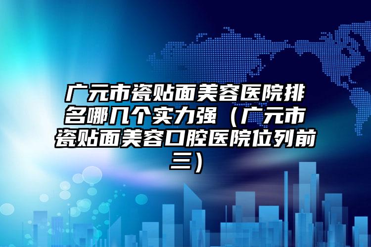 广元市瓷贴面美容医院排名哪几个实力强（广元市瓷贴面美容口腔医院位列前三）