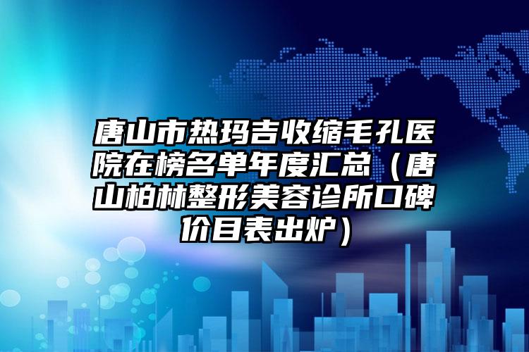 唐山市热玛吉收缩毛孔医院在榜名单年度汇总（唐山柏林整形美容诊所口碑价目表出炉）