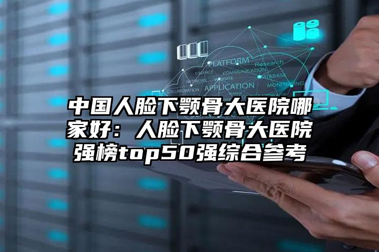 中国人脸下颚骨大医院哪家好：人脸下颚骨大医院强榜top50强综合参考