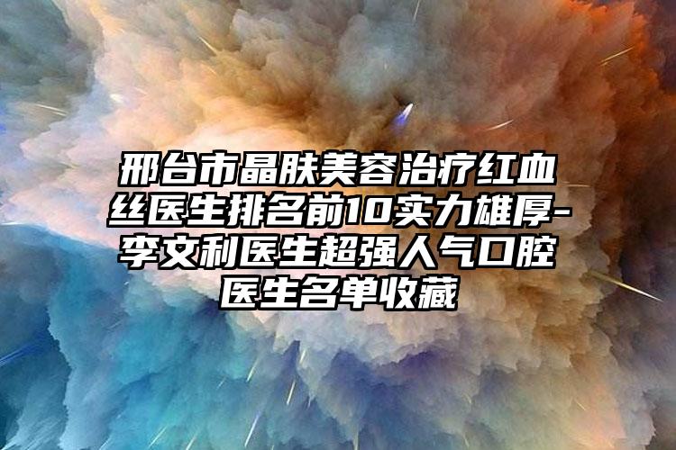 邢台市晶肤美容治疗红血丝医生排名前10实力雄厚-李文利医生超强人气口腔医生名单收藏