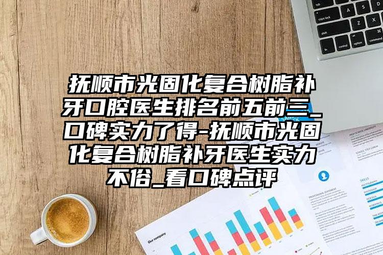 抚顺市光固化复合树脂补牙口腔医生排名前五前三_口碑实力了得-抚顺市光固化复合树脂补牙医生实力不俗_看口碑点评