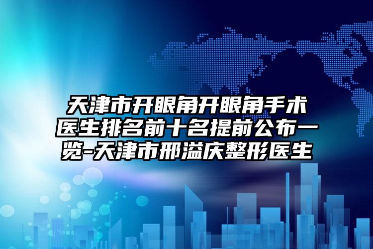 天津市开眼角开眼角手术医生排名前十名提前公布一览-天津市邢溢庆整形医生