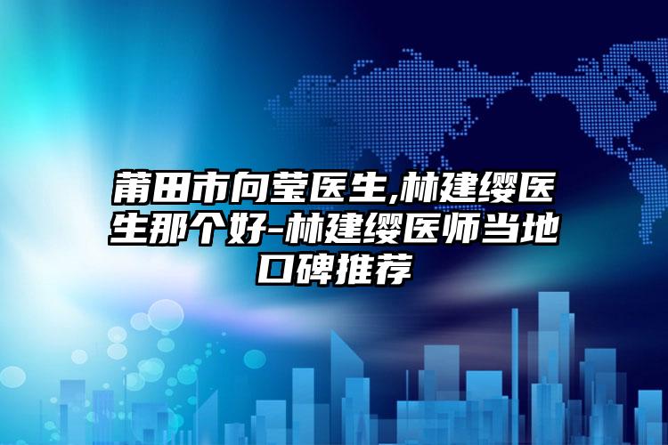 莆田市向莹医生,林建缨医生那个好-林建缨医师当地口碑推荐