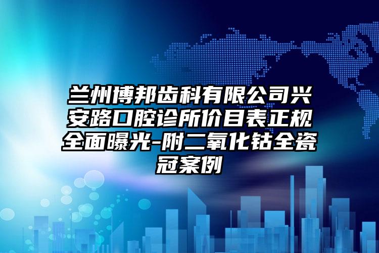 兰州博邦齿科有限公司兴安路口腔诊所价目表正规全面曝光-附二氧化钴全瓷冠案例