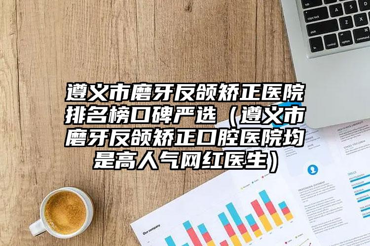 遵义市磨牙反颌矫正医院排名榜口碑严选（遵义市磨牙反颌矫正口腔医院均是高人气网红医生）