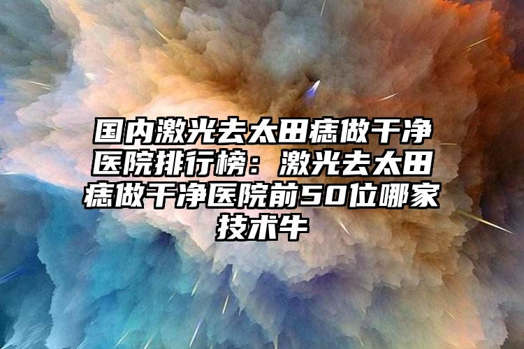 国内激光去太田痣做干净医院排行榜：激光去太田痣做干净医院前50位哪家技术牛