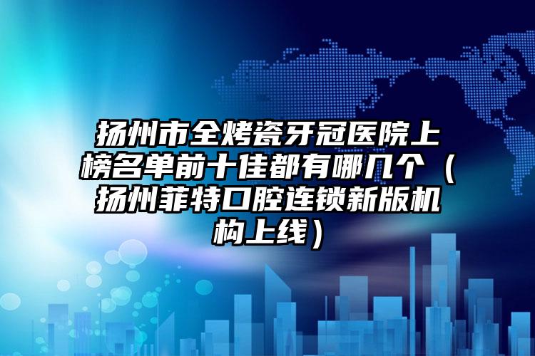 扬州市全烤瓷牙冠医院上榜名单前十佳都有哪几个（扬州菲特口腔连锁新版机构上线）