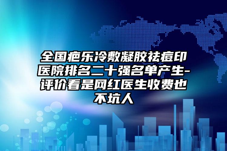 全国疤乐冷敷凝胶祛痘印医院排名二十强名单产生-评价看是网红医生收费也不坑人