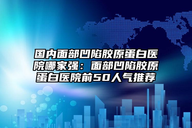 国内面部凹陷胶原蛋白医院哪家强：面部凹陷胶原蛋白医院前50人气推荐