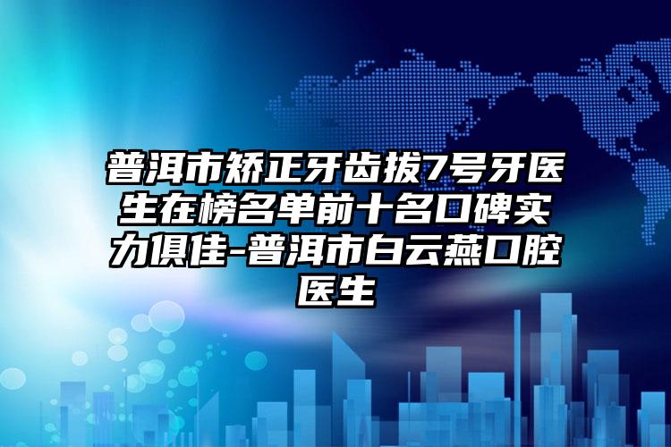 普洱市矫正牙齿拔7号牙医生在榜名单前十名口碑实力俱佳-普洱市白云燕口腔医生