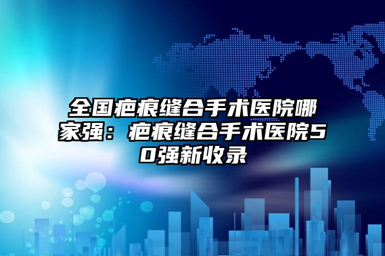 全国疤痕缝合手术医院哪家强：疤痕缝合手术医院50强新收录