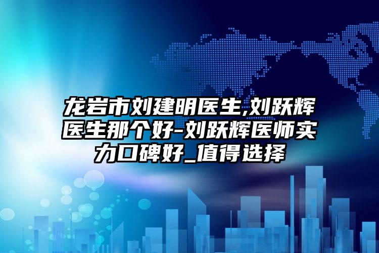 龙岩市刘建明医生,刘跃辉医生那个好-刘跃辉医师实力口碑好_值得选择