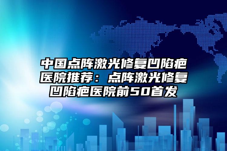 中国点阵激光修复凹陷疤医院推荐：点阵激光修复凹陷疤医院前50首发