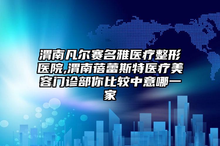 渭南凡尔赛名雅医疗整形医院,渭南蓓蕾斯特医疗美容门诊部你比较中意哪一家