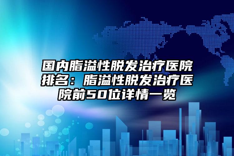 国内脂溢性脱发治疗医院排名：脂溢性脱发治疗医院前50位详情一览