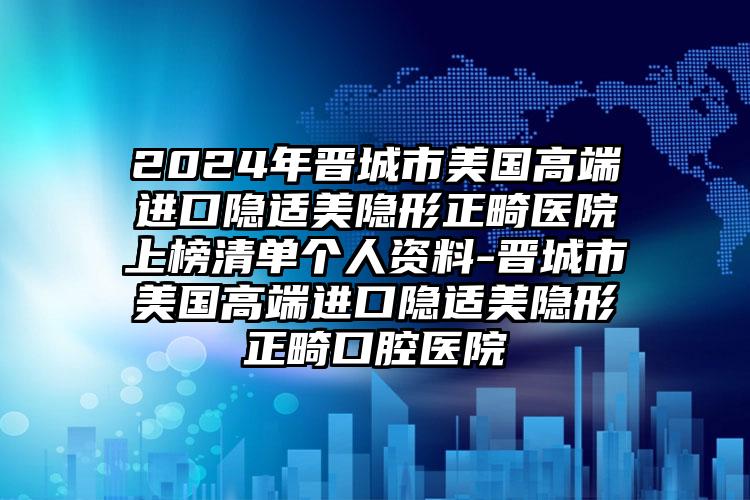 2024年晋城市美国高端进口隐适美隐形正畸医院上榜清单个人资料-晋城市美国高端进口隐适美隐形正畸口腔医院