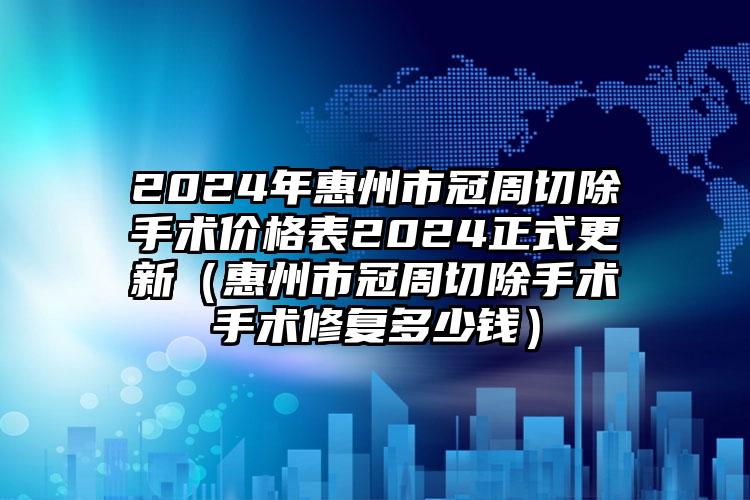 2024年惠州市冠周切除手术价格表2024正式更新（惠州市冠周切除手术手术修复多少钱）