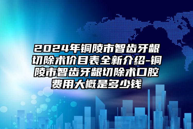 2024年铜陵市智齿牙龈切除术价目表全新介绍-铜陵市智齿牙龈切除术口腔费用大概是多少钱