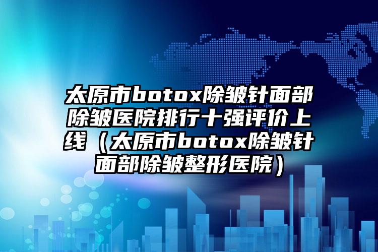 太原市botox除皱针面部除皱医院排行十强评价上线（太原市botox除皱针面部除皱整形医院）