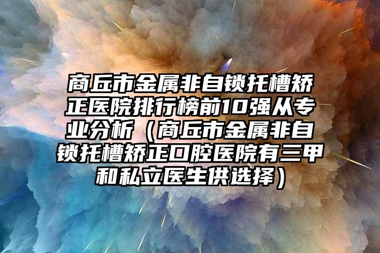 商丘市金属非自锁托槽矫正医院排行榜前10强从专业分析（商丘市金属非自锁托槽矫正口腔医院有三甲和私立医生供选择）