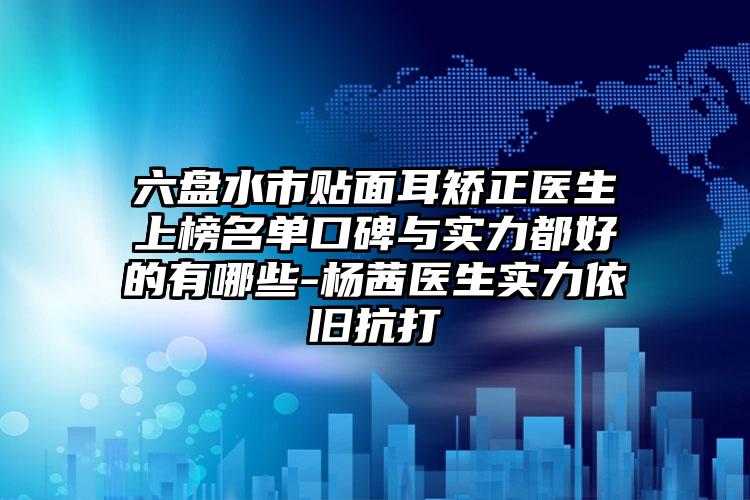 六盘水市贴面耳矫正医生上榜名单口碑与实力都好的有哪些-杨茜医生实力依旧抗打