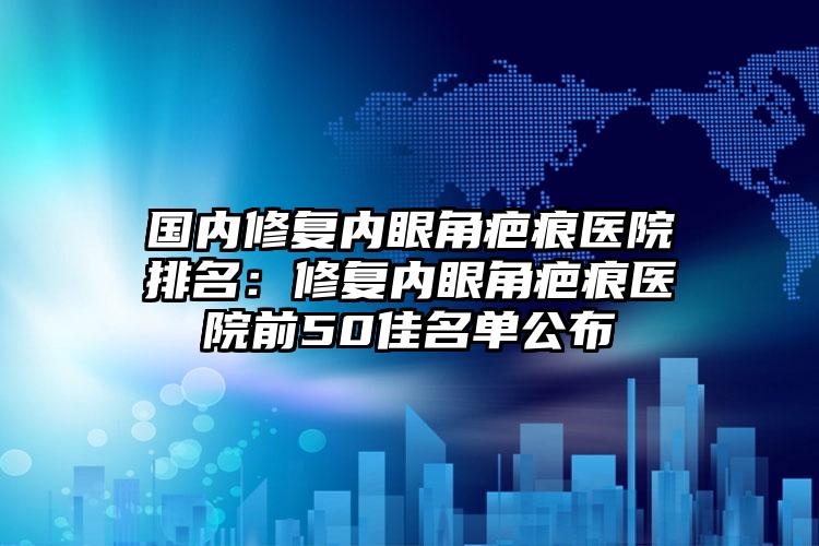 国内修复内眼角疤痕医院排名：修复内眼角疤痕医院前50佳名单公布