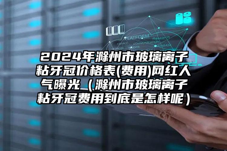 2024年滁州市玻璃离子粘牙冠价格表(费用)网红人气曝光（滁州市玻璃离子粘牙冠费用到底是怎样呢）